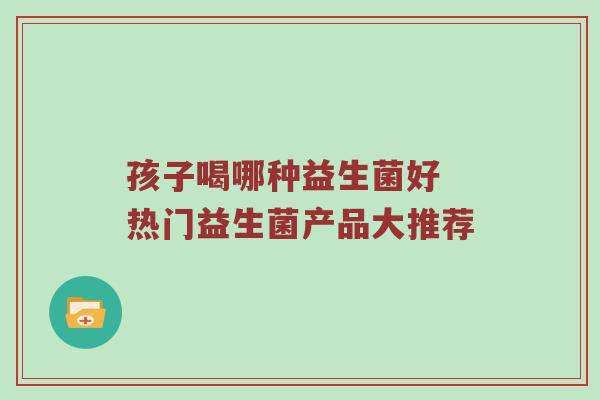 孩子喝哪种益生菌好 热门益生菌产品大推荐