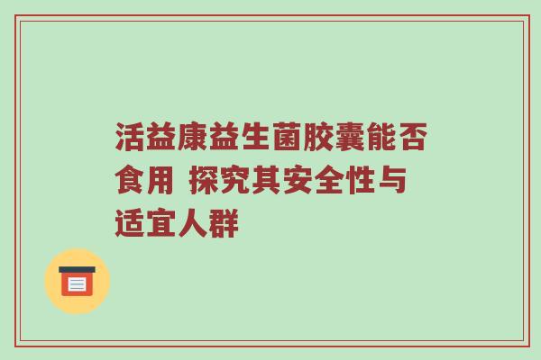 活益康益生菌胶囊能否食用 探究其安全性与适宜人群