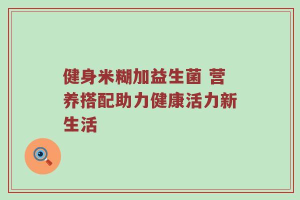 健身米糊加益生菌 营养搭配助力健康活力新生活