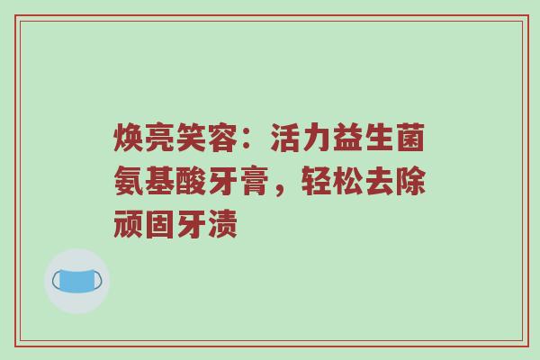焕亮笑容：活力益生菌氨基酸牙膏，轻松去除顽固牙渍
