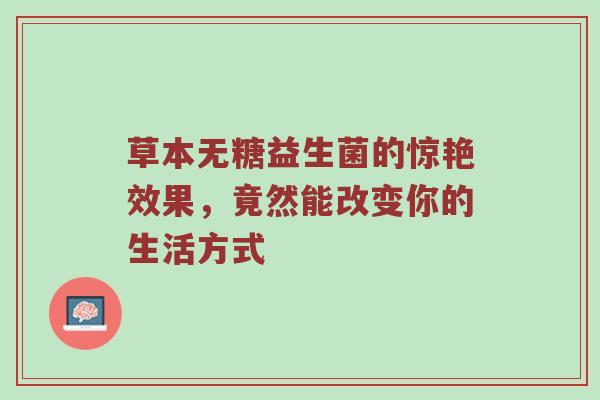 草本无糖益生菌的惊艳效果，竟然能改变你的生活方式