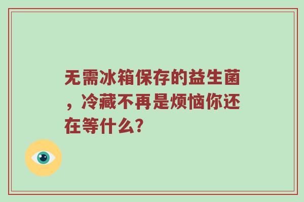 无需冰箱保存的益生菌，冷藏不再是烦恼你还在等什么？