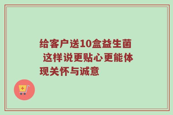 给客户送10盒益生菌 这样说更贴心更能体现关怀与诚意