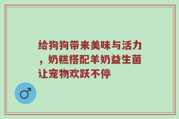 给狗狗带来美味与活力，奶糕搭配羊奶益生菌让宠物欢跃不停