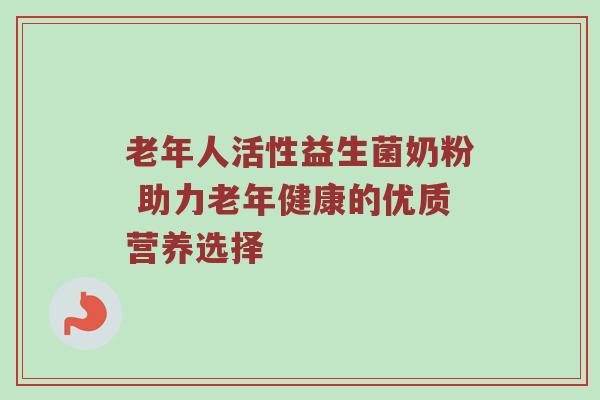 老年人活性益生菌奶粉 助力老年健康的优质营养选择