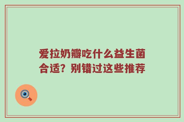 爱拉奶瓣吃什么益生菌合适？别错过这些推荐