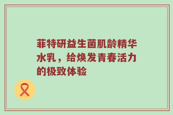 菲特研益生菌肌龄精华水乳，给焕发青春活力的极致体验