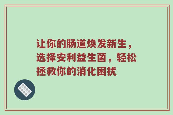 让你的肠道焕发新生，选择安利益生菌，轻松拯救你的消化困扰