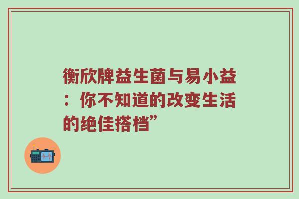 衡欣牌益生菌与易小益：你不知道的改变生活的绝佳搭档”
