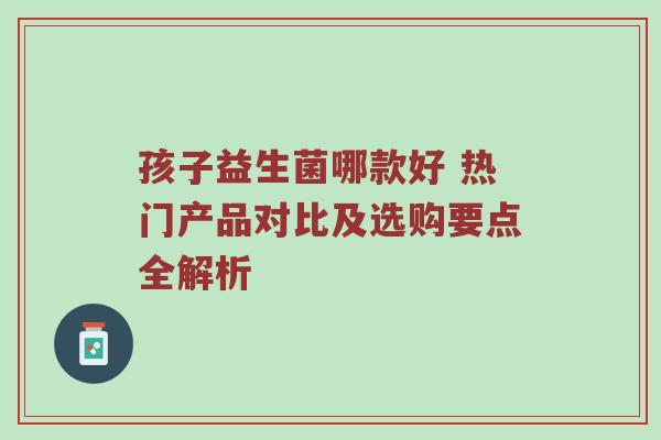 孩子益生菌哪款好 热门产品对比及选购要点全解析