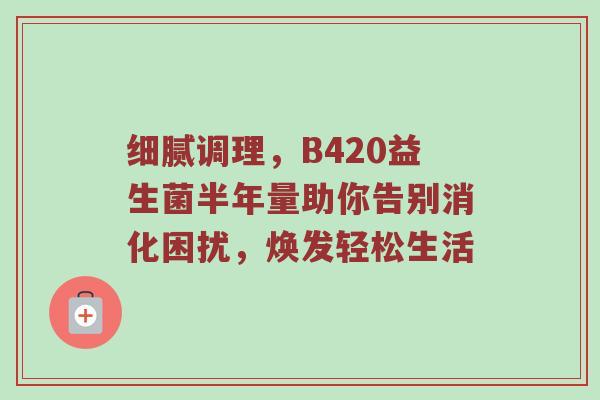 细腻调理，B420益生菌半年量助你告别消化困扰，焕发轻松生活