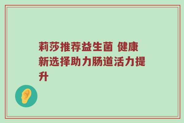 莉莎推荐益生菌 健康新选择助力肠道活力提升