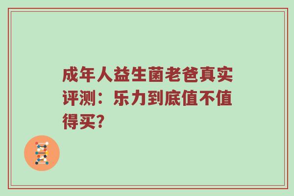 成年人益生菌老爸真实评测：乐力到底值不值得买？