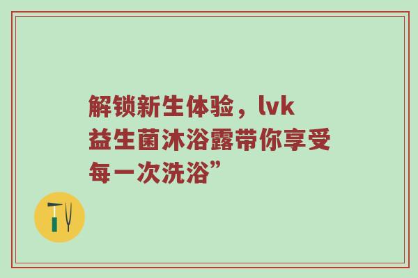 解锁新生体验，lvk益生菌沐浴露带你享受每一次洗浴”