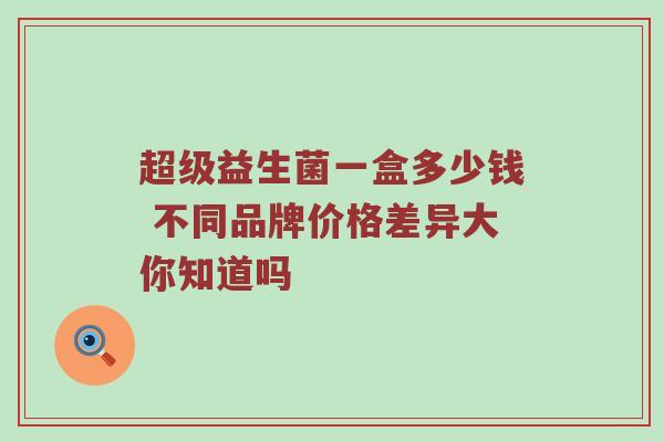 超级益生菌一盒多少钱 不同品牌价格差异大你知道吗