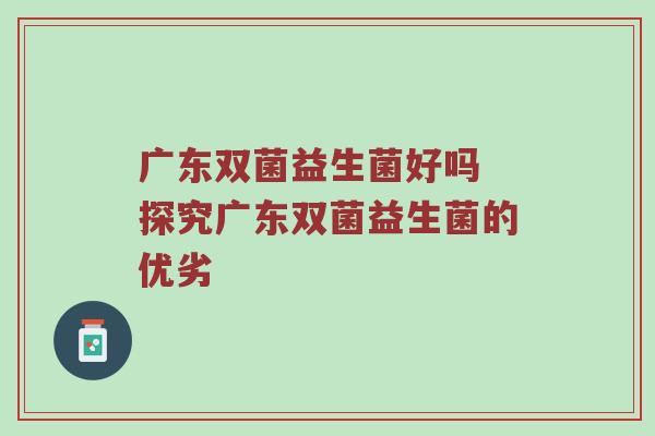 广东双菌益生菌好吗 探究广东双菌益生菌的优劣
