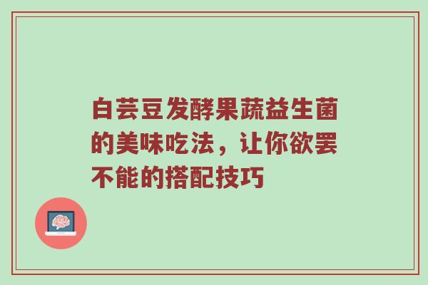 白芸豆发酵果蔬益生菌的美味吃法，让你欲罢不能的搭配技巧
