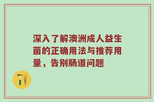 深入了解澳洲成人益生菌的正确用法与推荐用量，告别肠道问题