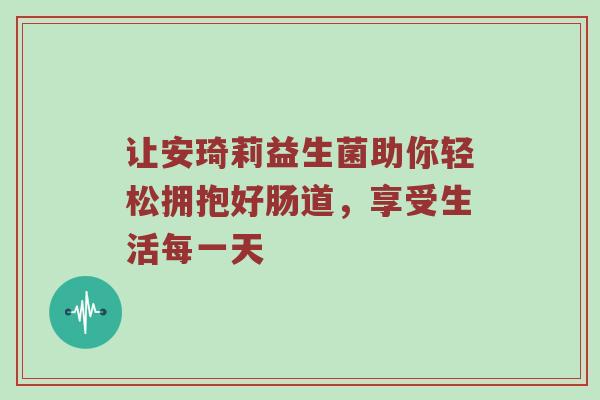 让安琦莉益生菌助你轻松拥抱好肠道，享受生活每一天