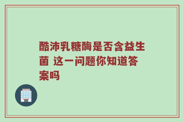 酷沛乳糖酶是否含益生菌 这一问题你知道答案吗