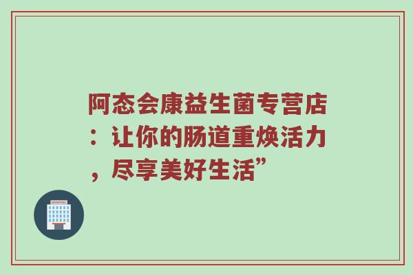 阿态会康益生菌专营店：让你的肠道重焕活力，尽享美好生活”