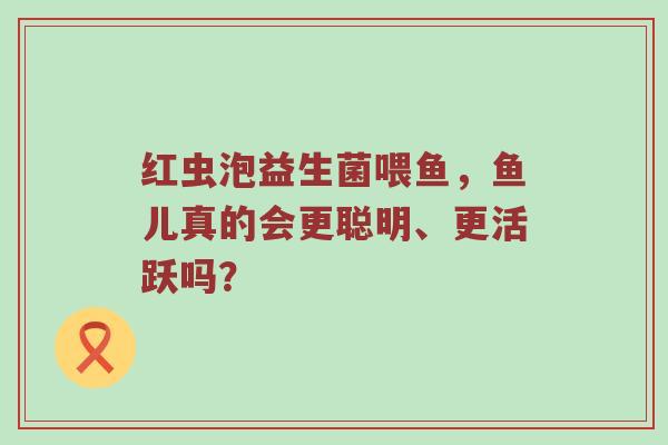 红虫泡益生菌喂鱼，鱼儿真的会更聪明、更活跃吗？