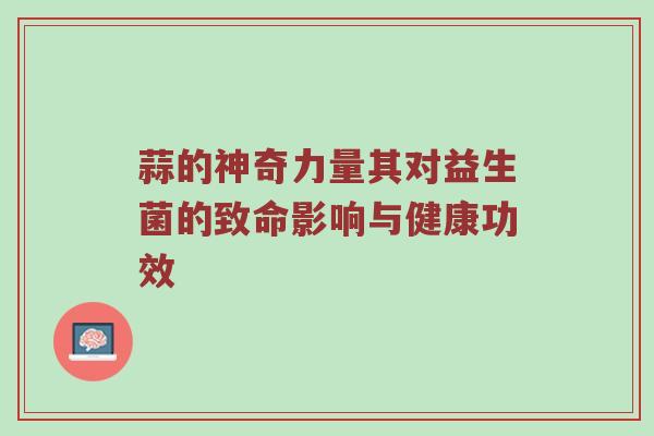 蒜的神奇力量其对益生菌的致命影响与健康功效