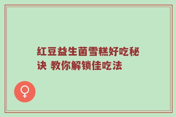 红豆益生菌雪糕好吃秘诀 教你解锁佳吃法