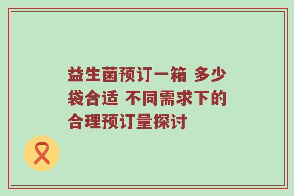 益生菌预订一箱 多少袋合适 不同需求下的合理预订量探讨