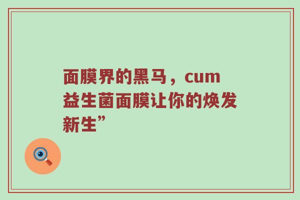 面膜界的黑马，cum益生菌面膜让你的焕发新生”
