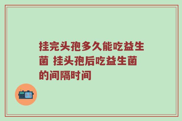 挂完头孢多久能吃益生菌 挂头孢后吃益生菌的间隔时间