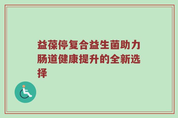 益葆停复合益生菌助力肠道健康提升的全新选择