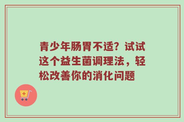 青少年肠胃不适？试试这个益生菌调理法，轻松改善你的消化问题